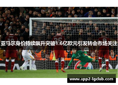 亚马尔身价持续飙升突破1.6亿欧元引发转会市场关注